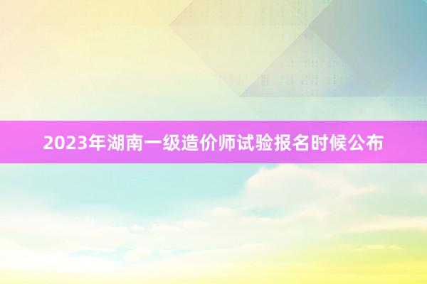 2023年湖南一级造价师试验报名时候公布