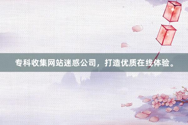 专科收集网站迷惑公司，打造优质在线体验。