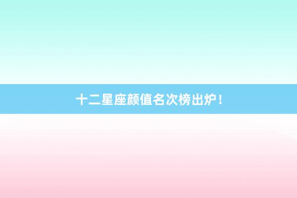十二星座颜值名次榜出炉！