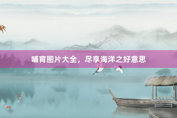 哺育图片大全,尽享海洋之好意思